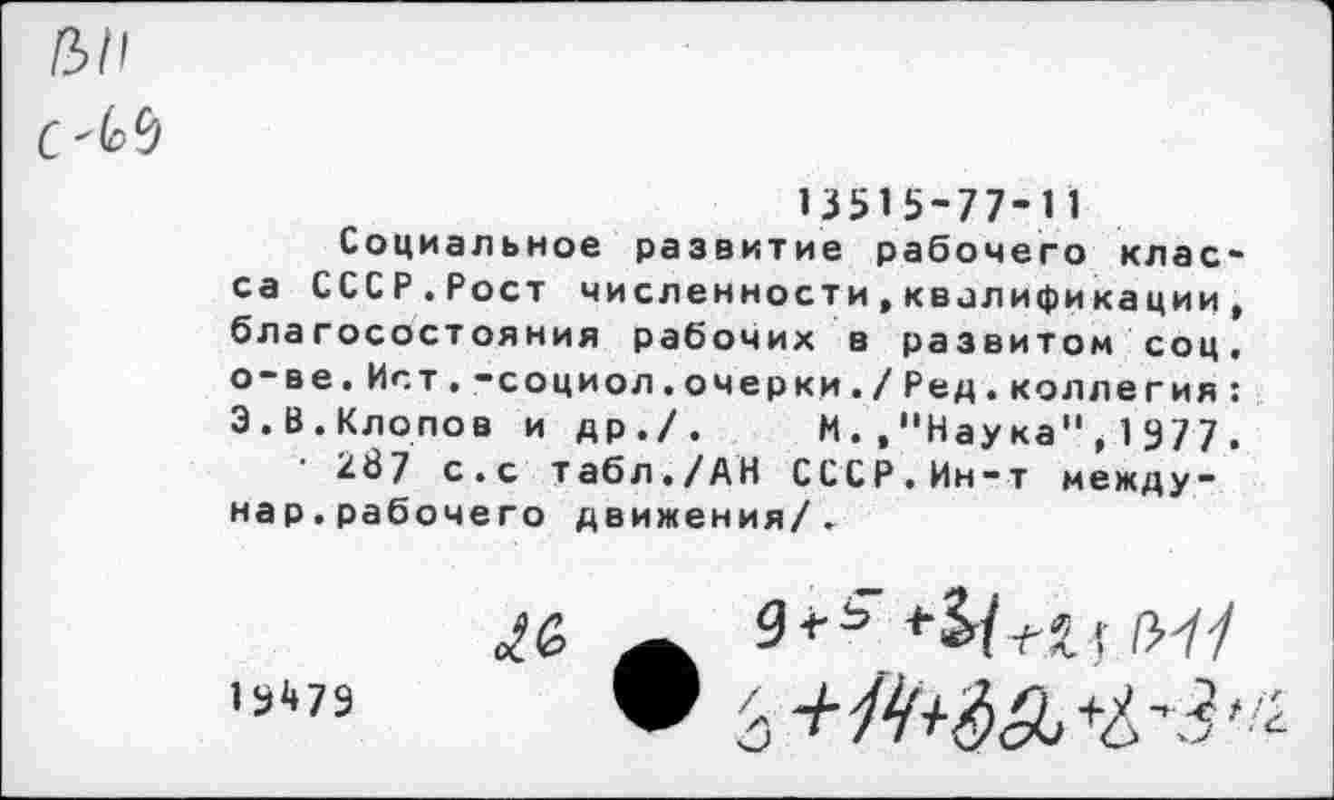 ﻿С'М
13515-77-11
Социальное развитие рабочего клас-са СССР.Рост численности,квалификации, благосостояния рабочих в развитом соц. о-ве.Ист.-социол.очерки./Ред.коллегия: 3.В.Клопов и др./. И.."Наука"* 1977.
• 287 с.с табл./АН СССР.Ин-т между-нар.рабочего движения/.
1 5^79
9<-^	/>-//